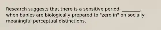 Research suggests that there is a sensitive period, ________, when babies are biologically prepared to "zero in" on socially meaningful perceptual distinctions.