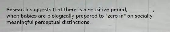 Research suggests that there is a sensitive period, __________, when babies are biologically prepared to "zero in" on socially meaningful perceptual distinctions.