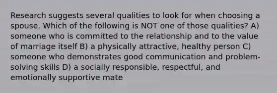 Research suggests several qualities to look for when choosing a spouse. Which of the following is NOT one of those qualities? A) someone who is committed to the relationship and to the value of marriage itself B) a physically attractive, healthy person C) someone who demonstrates good communication and problem-solving skills D) a socially responsible, respectful, and emotionally supportive mate