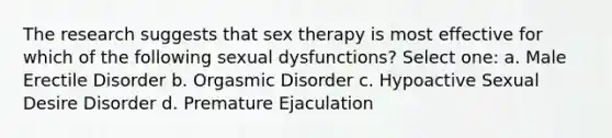 The research suggests that sex therapy is most effective for which of the following sexual dysfunctions? Select one: a. Male Erectile Disorder b. Orgasmic Disorder c. Hypoactive Sexual Desire Disorder d. Premature Ejaculation