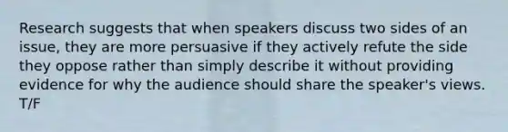 Research suggests that when speakers discuss two sides of an issue, they are more persuasive if they actively refute the side they oppose rather than simply describe it without providing evidence for why the audience should share the speaker's views. T/F