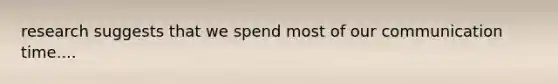 research suggests that we spend most of our communication time....