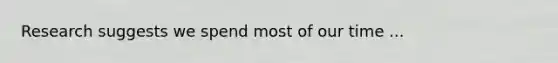 Research suggests we spend most of our time ...