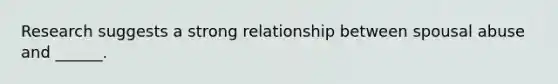 Research suggests a strong relationship between spousal abuse and ______.