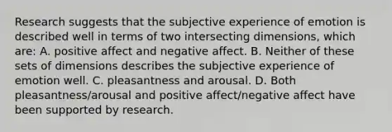 Research suggests that the subjective experience of emotion is described well in terms of two intersecting dimensions, which are: A. positive affect and negative affect. B. Neither of these sets of dimensions describes the subjective experience of emotion well. C. pleasantness and arousal. D. Both pleasantness/arousal and positive affect/negative affect have been supported by research.