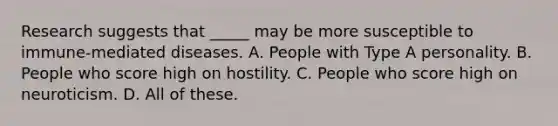 Research suggests that _____ may be more susceptible to immune-mediated diseases. A. People with Type A personality. B. People who score high on hostility. C. People who score high on neuroticism. D. All of these.