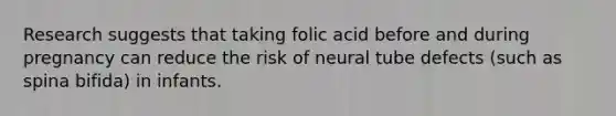 Research suggests that taking folic acid before and during pregnancy can reduce the risk of neural tube defects (such as spina bifida) in infants.