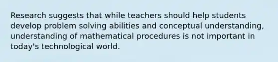 Research suggests that while teachers should help students develop problem solving abilities and conceptual understanding, understanding of mathematical procedures is not important in today's technological world.