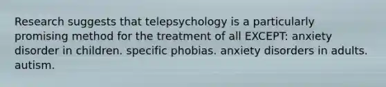 Research suggests that telepsychology is a particularly promising method for the treatment of all EXCEPT: anxiety disorder in children. specific phobias. anxiety disorders in adults. autism.