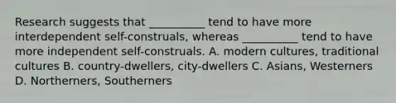 Research suggests that __________ tend to have more interdependent self-construals, whereas __________ tend to have more independent self-construals. A. modern cultures, traditional cultures B. country-dwellers, city-dwellers C. Asians, Westerners D. Northerners, Southerners