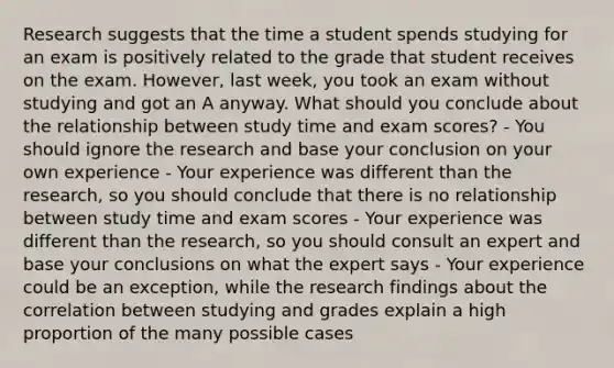 Research suggests that the time a student spends studying for an exam is positively related to the grade that student receives on the exam. However, last week, you took an exam without studying and got an A anyway. What should you conclude about the relationship between study time and exam scores? - You should ignore the research and base your conclusion on your own experience - Your experience was different than the research, so you should conclude that there is no relationship between study time and exam scores - Your experience was different than the research, so you should consult an expert and base your conclusions on what the expert says - Your experience could be an exception, while the research findings about the correlation between studying and grades explain a high proportion of the many possible cases