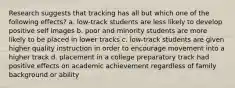 Research suggests that tracking has all but which one of the following effects? a. low-track students are less likely to develop positive self images b. poor and minority students are more likely to be placed in lower tracks c. low-track students are given higher quality instruction in order to encourage movement into a higher track d. placement in a college preparatory track had positive effects on academic achievement regardless of family background or ability