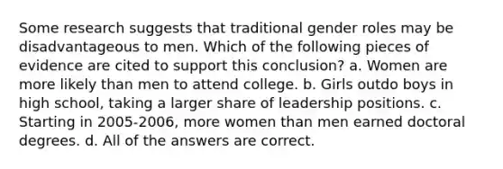 Some research suggests that traditional gender roles may be disadvantageous to men. Which of the following pieces of evidence are cited to support this conclusion? a. Women are more likely than men to attend college. b. Girls outdo boys in high school, taking a larger share of leadership positions. c. Starting in 2005-2006, more women than men earned doctoral degrees. d. All of the answers are correct.