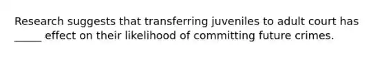 Research suggests that transferring juveniles to adult court has _____ effect on their likelihood of committing future crimes.