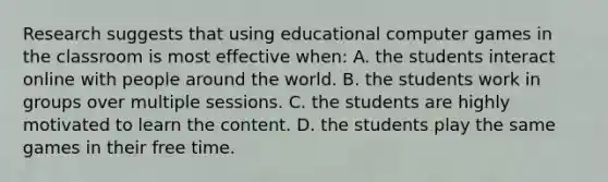 Research suggests that using educational computer games in the classroom is most effective​ when: A. the students interact online with people around the world. B. the students work in groups over multiple sessions. C. the students are highly motivated to learn the content. D. the students play the same games in their free time.