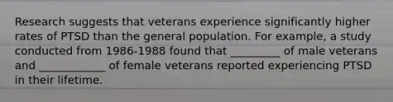 Research suggests that veterans experience significantly higher rates of PTSD than the general population. For example, a study conducted from 1986-1988 found that _________ of male veterans and ____________ of female veterans reported experiencing PTSD in their lifetime.