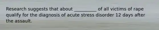 Research suggests that about __________ of all victims of rape qualify for the diagnosis of acute stress disorder 12 days after the assault.