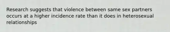 Research suggests that violence between same sex partners occurs at a higher incidence rate than it does in heterosexual relationships