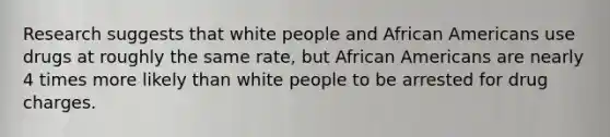 Research suggests that white people and African Americans use drugs at roughly the same rate, but African Americans are nearly 4 times more likely than white people to be arrested for drug charges.