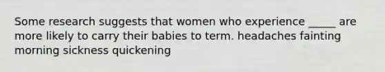 Some research suggests that women who experience _____ are more likely to carry their babies to term. headaches fainting morning sickness quickening