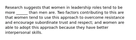 Research suggests that women in leadership roles tend to be more ______ than men are. Two factors contributing to this are that women tend to use this approach to overcome resistance and encourage subordinate trust and respect; and women are able to adopt this approach because they have better interpersonal skills.