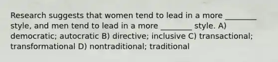 Research suggests that women tend to lead in a more ________ style, and men tend to lead in a more ________ style. A) democratic; autocratic B) directive; inclusive C) transactional; transformational D) nontraditional; traditional