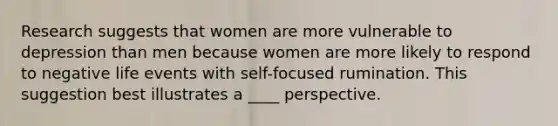 Research suggests that women are more vulnerable to depression than men because women are more likely to respond to negative life events with self-focused rumination. This suggestion best illustrates a ____ perspective.