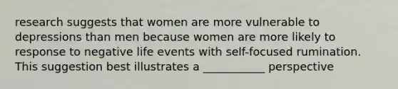 research suggests that women are more vulnerable to depressions than men because women are more likely to response to negative life events with self-focused rumination. This suggestion best illustrates a ___________ perspective