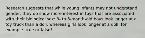 Research suggests that while young infants may not understand gender, they do show more interest in toys that are associated with their biological sex: 3- to 8-month-old boys look longer at a toy truck than a doll, whereas girls look longer at a doll, for example. true or false?