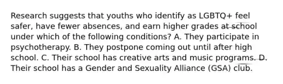 Research suggests that youths who identify as LGBTQ+ feel safer, have fewer absences, and earn higher grades at school under which of the following conditions? A. They participate in psychotherapy. B. They postpone coming out until after high school. C. Their school has creative arts and music programs. D. Their school has a Gender and Sexuality Alliance (GSA) club.