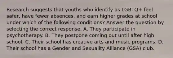 Research suggests that youths who identify as LGBTQ+ feel safer, have fewer absences, and earn higher grades at school under which of the following conditions? Answer the question by selecting the correct response. A. They participate in psychotherapy. B. They postpone coming out until after high school. C. Their school has creative arts and music programs. D. Their school has a Gender and Sexuality Alliance (GSA) club.