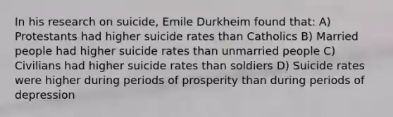 In his research on suicide, Emile Durkheim found that: A) Protestants had higher suicide rates than Catholics B) Married people had higher suicide rates than unmarried people C) Civilians had higher suicide rates than soldiers D) Suicide rates were higher during periods of prosperity than during periods of depression