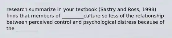 research summarize in your textbook (Sastry and Ross, 1998) finds that members of _________culture so less of the relationship between perceived control and psychological distress because of the _________