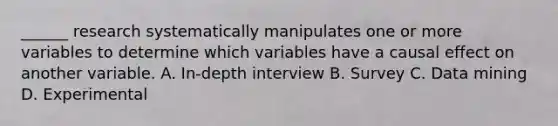 ______ research systematically manipulates one or more variables to determine which variables have a causal effect on another variable. A. In-depth interview B. Survey C. Data mining D. Experimental