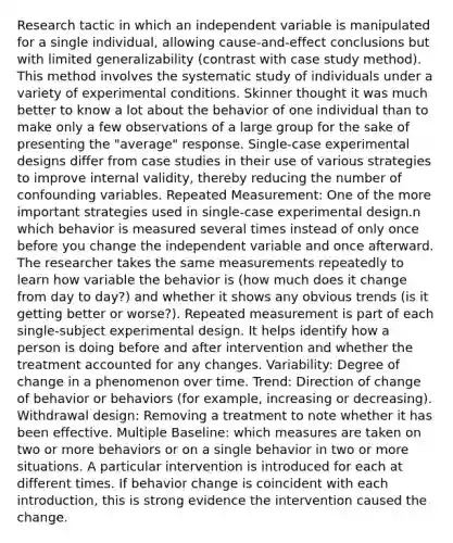 Research tactic in which an independent variable is manipulated for a single individual, allowing cause-and-effect conclusions but with limited generalizability (contrast with case study method). This method involves the systematic study of individuals under a variety of experimental conditions. Skinner thought it was much better to know a lot about the behavior of one individual than to make only a few observations of a large group for the sake of presenting the "average" response. Single-case experimental designs differ from case studies in their use of various strategies to improve internal validity, thereby reducing the number of confounding variables. Repeated Measurement: One of the more important strategies used in single-case experimental design.n which behavior is measured several times instead of only once before you change the independent variable and once afterward. The researcher takes the same measurements repeatedly to learn how variable the behavior is (how much does it change from day to day?) and whether it shows any obvious trends (is it getting better or worse?). Repeated measurement is part of each single-subject experimental design. It helps identify how a person is doing before and after intervention and whether the treatment accounted for any changes. Variability: Degree of change in a phenomenon over time. Trend: Direction of change of behavior or behaviors (for example, increasing or decreasing). Withdrawal design: Removing a treatment to note whether it has been effective. Multiple Baseline: which measures are taken on two or more behaviors or on a single behavior in two or more situations. A particular intervention is introduced for each at different times. If behavior change is coincident with each introduction, this is strong evidence the intervention caused the change.