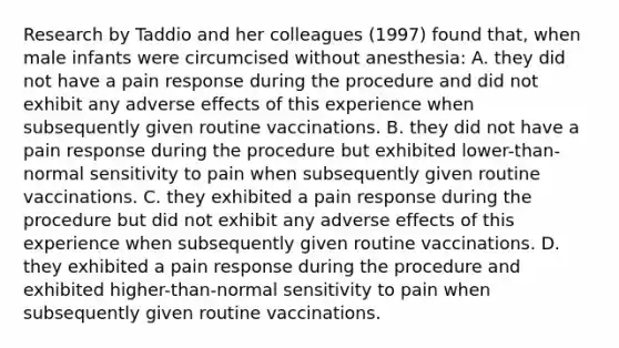 Research by Taddio and her colleagues (1997) found that, when male infants were circumcised without anesthesia: A. they did not have a pain response during the procedure and did not exhibit any adverse effects of this experience when subsequently given routine vaccinations. B. they did not have a pain response during the procedure but exhibited lower-than-normal sensitivity to pain when subsequently given routine vaccinations. C. they exhibited a pain response during the procedure but did not exhibit any adverse effects of this experience when subsequently given routine vaccinations. D. they exhibited a pain response during the procedure and exhibited higher-than-normal sensitivity to pain when subsequently given routine vaccinations.