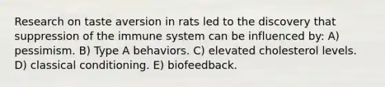 Research on taste aversion in rats led to the discovery that suppression of the immune system can be influenced by: A) pessimism. B) Type A behaviors. C) elevated cholesterol levels. D) classical conditioning. E) biofeedback.