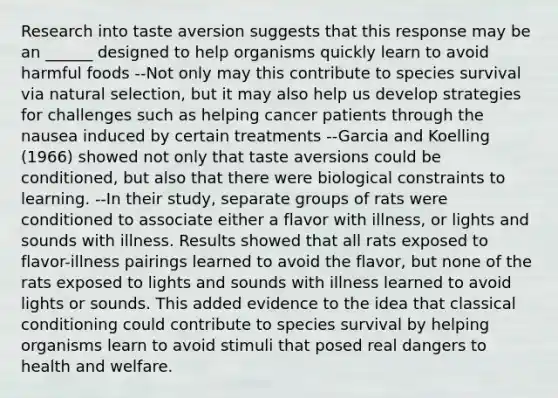 Research into taste aversion suggests that this response may be an ______ designed to help organisms quickly learn to avoid harmful foods --Not only may this contribute to species survival via natural selection, but it may also help us develop strategies for challenges such as helping cancer patients through the nausea induced by certain treatments --Garcia and Koelling (1966) showed not only that taste aversions could be conditioned, but also that there were biological constraints to learning. --In their study, separate groups of rats were conditioned to associate either a flavor with illness, or lights and sounds with illness. Results showed that all rats exposed to flavor-illness pairings learned to avoid the flavor, but none of the rats exposed to lights and sounds with illness learned to avoid lights or sounds. This added evidence to the idea that <a href='https://www.questionai.com/knowledge/kI6awfNO2B-classical-conditioning' class='anchor-knowledge'>classical conditioning</a> could contribute to species survival by helping organisms learn to avoid stimuli that posed real dangers to health and welfare.