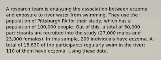 A research team is analyzing the association between eczema and exposure to river water from swimming. They use the population of Pittsburgh PA for their study, which has a population of 100,000 people. Out of this, a total of 50,000 participants are recruited into the study (27,000 males and 23,000 females). In this sample, 200 individuals have eczema. A total of 15,830 of the participants regularly swim in the river; 110 of them have eczema. Using these data,