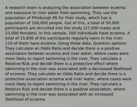 A research team is analyzing the association between eczema and exposure to river water from swimming. They use the population of Pittsburgh PA for their study, which has a population of 100,000 people. Out of this, a total of 50,000 participants are recruited into the study (27,000 males and 23,000 females). In this sample, 200 individuals have eczema. A total of 15,830 of the participants regularly swim in the river; 110 of them have eczema. Using these data, Question options: They calculate an Odds Ratio and decide there is a positive association between eczema and river water, where cases were more likely to report swimming in the river. They calculate a Relative Risk and decide there is a protective effect where swimming in the river was associated with a decreased likelihood of eczema. They calculate an Odds Ratio and decide there is a protective association eczema and river water, where cases were more likely to report swimming in the river. They calculate a Relative Risk and decide there is a positive association, where swimming in the river was associated with an increased likelihood of eczema.