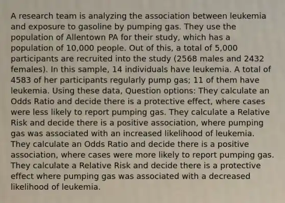 A research team is analyzing the association between leukemia and exposure to gasoline by pumping gas. They use the population of Allentown PA for their study, which has a population of 10,000 people. Out of this, a total of 5,000 participants are recruited into the study (2568 males and 2432 females). In this sample, 14 individuals have leukemia. A total of 4583 of her participants regularly pump gas; 11 of them have leukemia. Using these data, Question options: They calculate an Odds Ratio and decide there is a protective effect, where cases were less likely to report pumping gas. They calculate a Relative Risk and decide there is a positive association, where pumping gas was associated with an increased likelihood of leukemia. They calculate an Odds Ratio and decide there is a positive association, where cases were more likely to report pumping gas. They calculate a Relative Risk and decide there is a protective effect where pumping gas was associated with a decreased likelihood of leukemia.