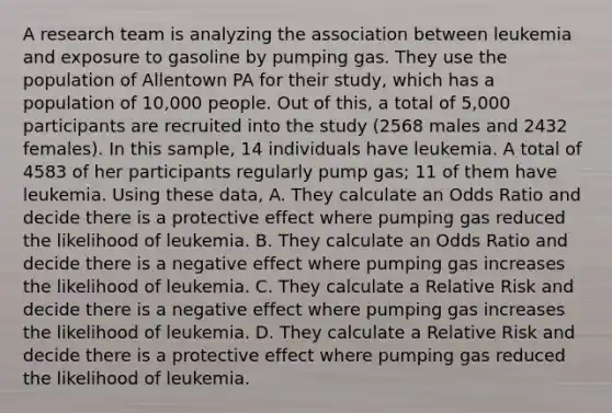 A research team is analyzing the association between leukemia and exposure to gasoline by pumping gas. They use the population of Allentown PA for their study, which has a population of 10,000 people. Out of this, a total of 5,000 participants are recruited into the study (2568 males and 2432 females). In this sample, 14 individuals have leukemia. A total of 4583 of her participants regularly pump gas; 11 of them have leukemia. Using these data, A. They calculate an Odds Ratio and decide there is a protective effect where pumping gas reduced the likelihood of leukemia. B. They calculate an Odds Ratio and decide there is a negative effect where pumping gas increases the likelihood of leukemia. C. They calculate a Relative Risk and decide there is a negative effect where pumping gas increases the likelihood of leukemia. D. They calculate a Relative Risk and decide there is a protective effect where pumping gas reduced the likelihood of leukemia.