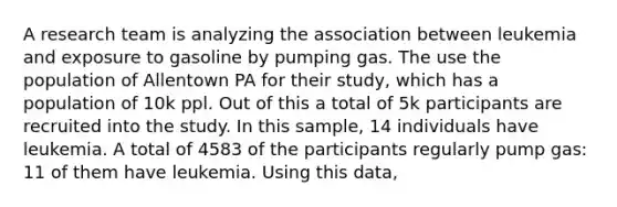 A research team is analyzing the association between leukemia and exposure to gasoline by pumping gas. The use the population of Allentown PA for their study, which has a population of 10k ppl. Out of this a total of 5k participants are recruited into the study. In this sample, 14 individuals have leukemia. A total of 4583 of the participants regularly pump gas: 11 of them have leukemia. Using this data,