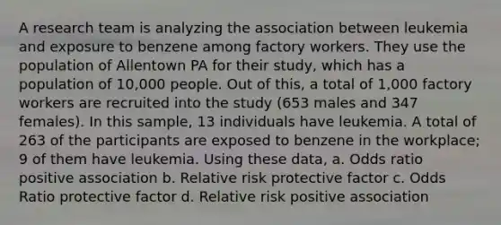 A research team is analyzing the association between leukemia and exposure to benzene among factory workers. They use the population of Allentown PA for their study, which has a population of 10,000 people. Out of this, a total of 1,000 factory workers are recruited into the study (653 males and 347 females). In this sample, 13 individuals have leukemia. A total of 263 of the participants are exposed to benzene in the workplace; 9 of them have leukemia. Using these data, a. Odds ratio positive association b. Relative risk protective factor c. Odds Ratio protective factor d. Relative risk positive association