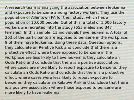 A research team is analyzing the association between leukemia and exposure to benzene among factory workers. They use the population of Allentown PA for their study, which has a population of 10,000 people. Out of this, a total of 1,000 factory workers are recruited into the study (653 males and 347 females). In this sample, 13 individuals have leukemia. A total of 263 of the participants are exposed to benzene in the workplace; 9 of them have leukemia. Using these data, Question options: they calculate an Relative Risk and conclude that there is a protective effect where those exposed to benzene in the workplace are less likely to have leukemia. they calculate an Odds Ratio and conclude that there is a positive association, where cases are more likely to report exposure to benzene. they calculate an Odds Ratio and conclude that there is a protective effect, where cases were less likely to report exposure to benzene. they calculate an Relative Risk and conclude that there is a positive association where those exposed to benzene are more likely to have leukemia.