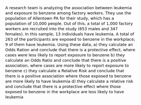 A research team is analyzing the association between leukemia and exposure to benzene among factory workers. They use the population of Allentown PA for their study, which has a population of 10,000 people. Out of this, a total of 1,000 factory workers are recruited into the study (653 males and 347 females). In this sample, 13 individuals have leukemia. A total of 263 of the participants are exposed to benzene in the workplace; 9 of them have leukemia. Using these data, a) they calculate an Odds Ration and conclude that there is a protective effect, where cases were less likely to report exposure to benzene b) they calculate an Odds Ratio and conclude that there is a positive association, where cases are more likely to report exposure to benzene c) they calculate a Relative Risk and conclude that there is a positive association where those exposed to benzene are more likely to have leukemia d) they calculate a relative risk and conclude that there is a protective effect where those exposed to benzene in the workplace are less likely to have leukemia