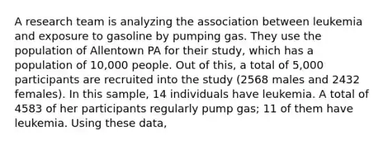 A research team is analyzing the association between leukemia and exposure to gasoline by pumping gas. They use the population of Allentown PA for their study, which has a population of 10,000 people. Out of this, a total of 5,000 participants are recruited into the study (2568 males and 2432 females). In this sample, 14 individuals have leukemia. A total of 4583 of her participants regularly pump gas; 11 of them have leukemia. Using these data,