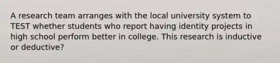 A research team arranges with the local university system to TEST whether students who report having identity projects in high school perform better in college. This research is inductive or deductive?