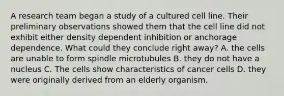 A research team began a study of a cultured cell line. Their preliminary observations showed them that the cell line did not exhibit either density dependent inhibition or anchorage dependence. What could they conclude right away? A. the cells are unable to form spindle microtubules B. they do not have a nucleus C. The cells show characteristics of cancer cells D. they were originally derived from an elderly organism.