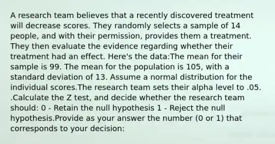 A research team believes that a recently discovered treatment will decrease scores. They randomly selects a sample of 14 people, and with their permission, provides them a treatment. They then evaluate the evidence regarding whether their treatment had an effect. Here's the data:The mean for their sample is 99. The mean for the population is 105, with a standard deviation of 13. Assume a normal distribution for the individual scores.The research team sets their alpha level to .05. .Calculate the Z test, and decide whether the research team should: 0 - Retain the null hypothesis 1 - Reject the null hypothesis.Provide as your answer the number (0 or 1) that corresponds to your decision: